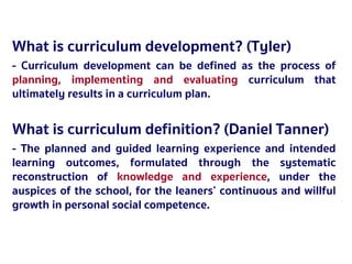 2527 มีนาคม 2561
What is curriculum development? (Tyler)
- Curriculum development can be defined as the process of
planning, implementing and evaluating curriculum that
ultimately results in a curriculum plan.
What is curriculum definition? (Daniel Tanner)
- The planned and guided learning experience and intended
learning outcomes, formulated through the systematic
reconstruction of knowledge and experience, under the
auspices of the school, for the leaners’ continuous and willful
growth in personal social competence.
 
