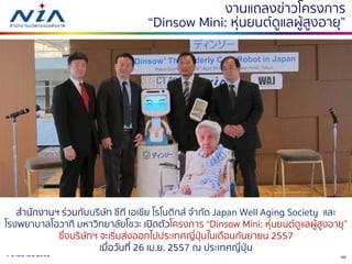 304-6 เมษายน 2561
งานแถลงข่าวโครงการ
“Dinsow Mini: หุ่นยนต์ดูแลผู้สูงอายุ”
สานักงานฯ ร่วมกับบริษัท ซีที เอเชีย โรโบติกส์ จากัด Japan Well Aging Society และ
โรงพยาบาลโอวากิ มหาวิทยาลัยโชวะ เปิดตัวโครงการ “Dinsow Mini: หุ่นยนต์ดูแลผู้สูงอายุ”
ซึ่งบริษัทฯ จะเริ่มส่งออกไปประเทศญี่ปุ่นในเดือนกันยายน 2557
เมื่อวันที่ 26 เม.ย. 2557 ณ ประเทศญี่ปุ่น
 