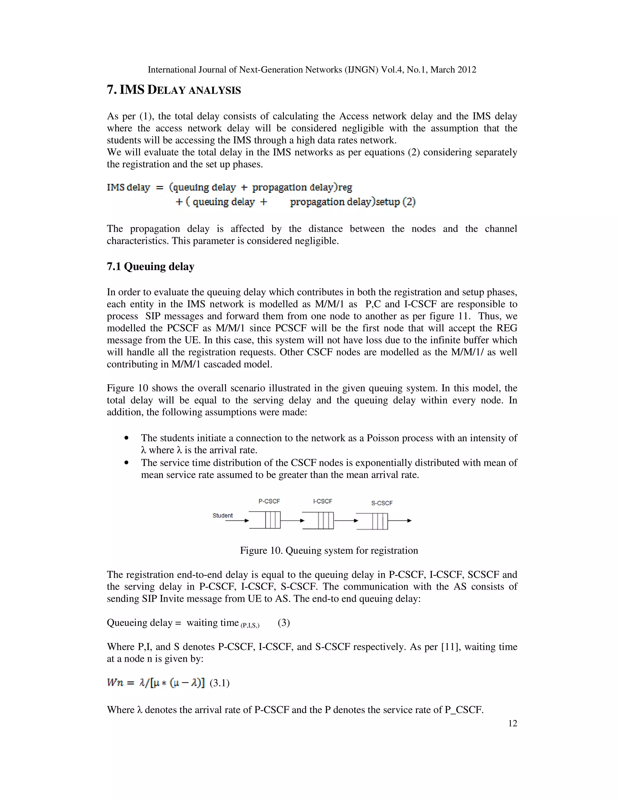 International Journal of Next-Generation Networks (IJNGN) Vol.4, No.1, March 2012
12
7. IMS DELAY ANALYSIS
As per (1), the total delay consists of calculating the Access network delay and the IMS delay
where the access network delay will be considered negligible with the assumption that the
students will be accessing the IMS through a high data rates network.
We will evaluate the total delay in the IMS networks as per equations (2) considering separately
the registration and the set up phases.
The propagation delay is affected by the distance between the nodes and the channel
characteristics. This parameter is considered negligible.
7.1 Queuing delay
In order to evaluate the queuing delay which contributes in both the registration and setup phases,
each entity in the IMS network is modelled as M/M/1 as P,C and I-CSCF are responsible to
process SIP messages and forward them from one node to another as per figure 11. Thus, we
modelled the PCSCF as M/M/1 since PCSCF will be the first node that will accept the REG
message from the UE. In this case, this system will not have loss due to the infinite buffer which
will handle all the registration requests. Other CSCF nodes are modelled as the M/M/1/ as well
contributing in M/M/1 cascaded model.
Figure 10 shows the overall scenario illustrated in the given queuing system. In this model, the
total delay will be equal to the serving delay and the queuing delay within every node. In
addition, the following assumptions were made:
• The students initiate a connection to the network as a Poisson process with an intensity of
λ where λ is the arrival rate.
• The service time distribution of the CSCF nodes is exponentially distributed with mean of
mean service rate assumed to be greater than the mean arrival rate.
Figure 10. Queuing system for registration
The registration end-to-end delay is equal to the queuing delay in P-CSCF, I-CSCF, SCSCF and
the serving delay in P-CSCF, I-CSCF, S-CSCF. The communication with the AS consists of
sending SIP Invite message from UE to AS. The end-to end queuing delay:
Queueing delay = waiting time (P,I,S,) (3)
Where P,I, and S denotes P-CSCF, I-CSCF, and S-CSCF respectively. As per [11], waiting time
at a node n is given by:
(3.1)
Where λ denotes the arrival rate of P-CSCF and the P denotes the service rate of P_CSCF.
 