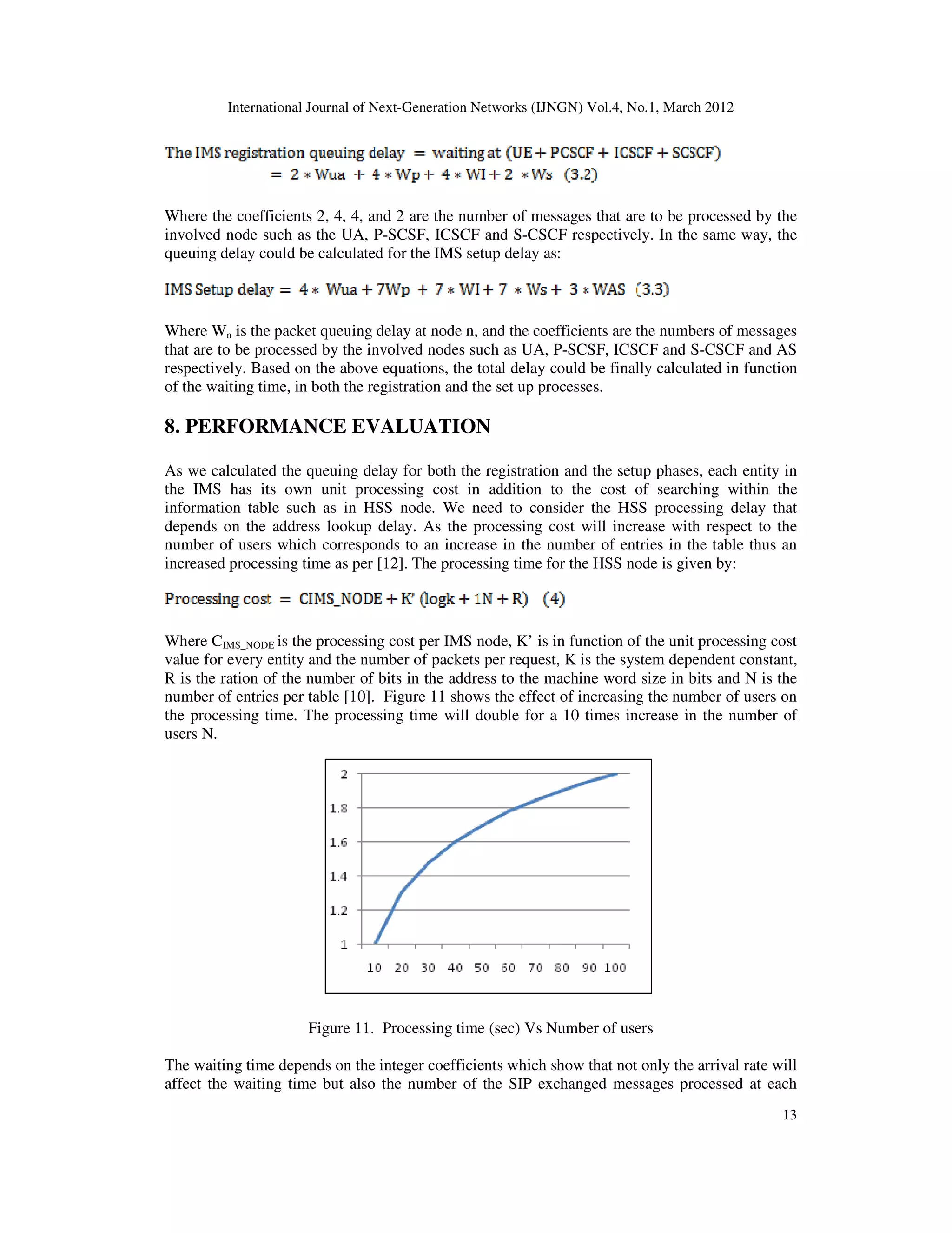 International Journal of Next-Generation Networks (IJNGN) Vol.4, No.1, March 2012
13
Where the coefficients 2, 4, 4, and 2 are the number of messages that are to be processed by the
involved node such as the UA, P-SCSF, ICSCF and S-CSCF respectively. In the same way, the
queuing delay could be calculated for the IMS setup delay as:
Where Wn is the packet queuing delay at node n, and the coefficients are the numbers of messages
that are to be processed by the involved nodes such as UA, P-SCSF, ICSCF and S-CSCF and AS
respectively. Based on the above equations, the total delay could be finally calculated in function
of the waiting time, in both the registration and the set up processes.
8. PERFORMANCE EVALUATION
As we calculated the queuing delay for both the registration and the setup phases, each entity in
the IMS has its own unit processing cost in addition to the cost of searching within the
information table such as in HSS node. We need to consider the HSS processing delay that
depends on the address lookup delay. As the processing cost will increase with respect to the
number of users which corresponds to an increase in the number of entries in the table thus an
increased processing time as per [12]. The processing time for the HSS node is given by:
Where CIMS_NODE is the processing cost per IMS node, K’ is in function of the unit processing cost
value for every entity and the number of packets per request, K is the system dependent constant,
R is the ration of the number of bits in the address to the machine word size in bits and N is the
number of entries per table [10]. Figure 11 shows the effect of increasing the number of users on
the processing time. The processing time will double for a 10 times increase in the number of
users N.
Figure 11. Processing time (sec) Vs Number of users
The waiting time depends on the integer coefficients which show that not only the arrival rate will
affect the waiting time but also the number of the SIP exchanged messages processed at each
 