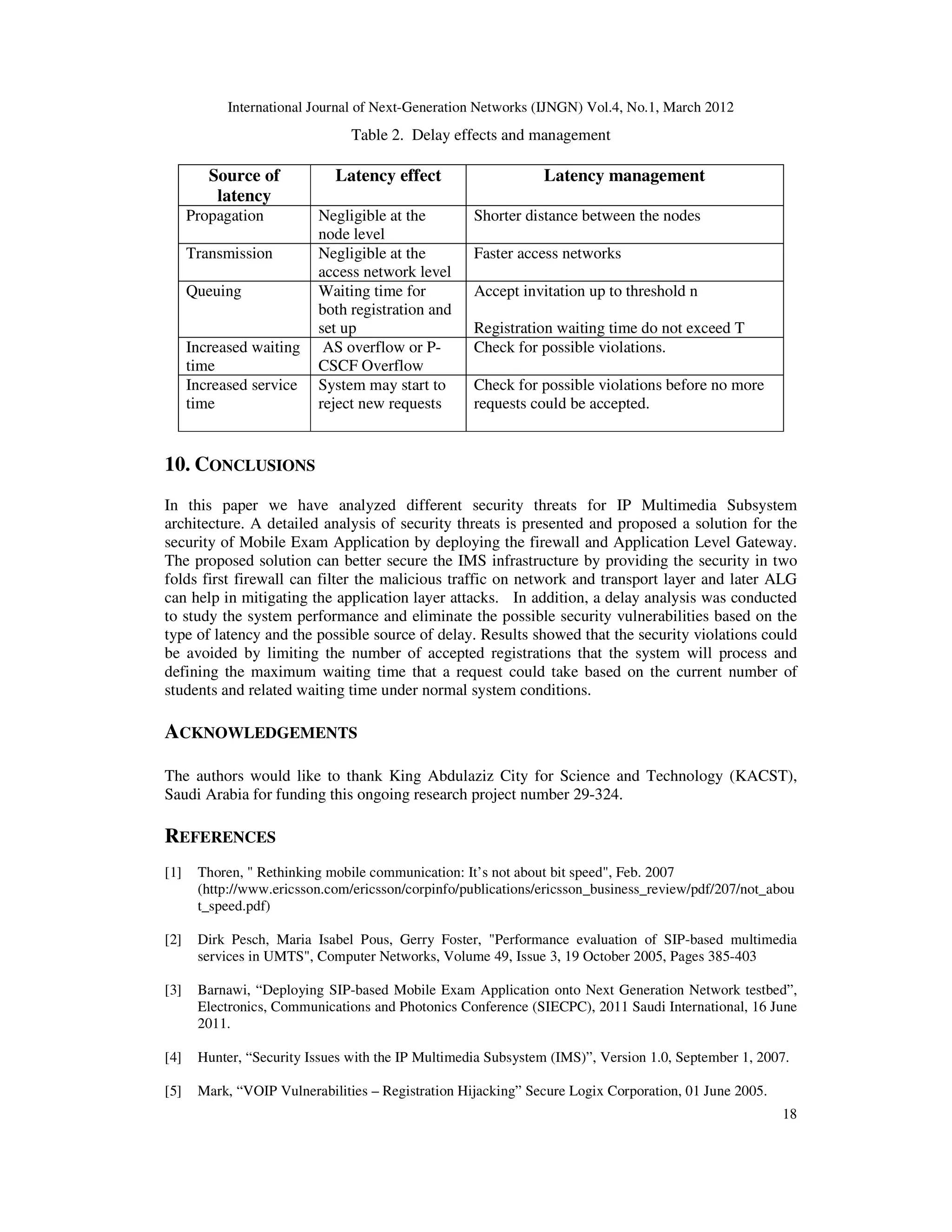 International Journal of Next-Generation Networks (IJNGN) Vol.4, No.1, March 2012
18
Table 2. Delay effects and management
Source of
latency
Latency effect Latency management
Propagation Negligible at the
node level
Shorter distance between the nodes
Transmission Negligible at the
access network level
Faster access networks
Queuing Waiting time for
both registration and
set up
Accept invitation up to threshold n
Registration waiting time do not exceed T
Increased waiting
time
AS overflow or P-
CSCF Overflow
Check for possible violations.
Increased service
time
System may start to
reject new requests
Check for possible violations before no more
requests could be accepted.
10. CONCLUSIONS
In this paper we have analyzed different security threats for IP Multimedia Subsystem
architecture. A detailed analysis of security threats is presented and proposed a solution for the
security of Mobile Exam Application by deploying the firewall and Application Level Gateway.
The proposed solution can better secure the IMS infrastructure by providing the security in two
folds first firewall can filter the malicious traffic on network and transport layer and later ALG
can help in mitigating the application layer attacks. In addition, a delay analysis was conducted
to study the system performance and eliminate the possible security vulnerabilities based on the
type of latency and the possible source of delay. Results showed that the security violations could
be avoided by limiting the number of accepted registrations that the system will process and
defining the maximum waiting time that a request could take based on the current number of
students and related waiting time under normal system conditions.
ACKNOWLEDGEMENTS
The authors would like to thank King Abdulaziz City for Science and Technology (KACST),
Saudi Arabia for funding this ongoing research project number 29-324.
REFERENCES
[1] Thoren, " Rethinking mobile communication: It’s not about bit speed", Feb. 2007
(http://www.ericsson.com/ericsson/corpinfo/publications/ericsson_business_review/pdf/207/not_abou
t_speed.pdf)
[2] Dirk Pesch, Maria Isabel Pous, Gerry Foster, "Performance evaluation of SIP-based multimedia
services in UMTS", Computer Networks, Volume 49, Issue 3, 19 October 2005, Pages 385-403
[3] Barnawi, “Deploying SIP-based Mobile Exam Application onto Next Generation Network testbed”,
Electronics, Communications and Photonics Conference (SIECPC), 2011 Saudi International, 16 June
2011.
[4] Hunter, “Security Issues with the IP Multimedia Subsystem (IMS)”, Version 1.0, September 1, 2007.
[5] Mark, “VOIP Vulnerabilities – Registration Hijacking” Secure Logix Corporation, 01 June 2005.
 