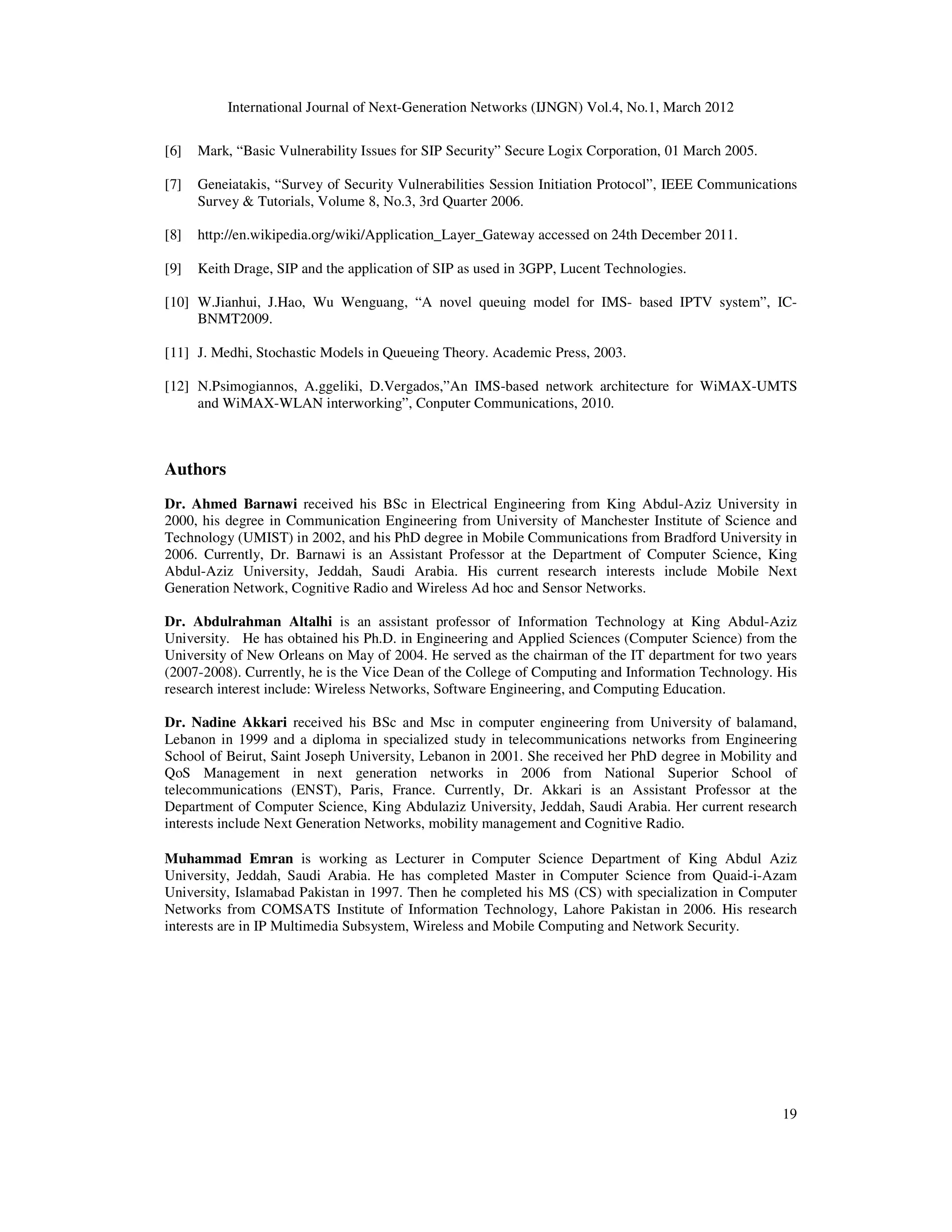 International Journal of Next-Generation Networks (IJNGN) Vol.4, No.1, March 2012
19
[6] Mark, “Basic Vulnerability Issues for SIP Security” Secure Logix Corporation, 01 March 2005.
[7] Geneiatakis, “Survey of Security Vulnerabilities Session Initiation Protocol”, IEEE Communications
Survey & Tutorials, Volume 8, No.3, 3rd Quarter 2006.
[8] http://en.wikipedia.org/wiki/Application_Layer_Gateway accessed on 24th December 2011.
[9] Keith Drage, SIP and the application of SIP as used in 3GPP, Lucent Technologies.
[10] W.Jianhui, J.Hao, Wu Wenguang, “A novel queuing model for IMS- based IPTV system”, IC-
BNMT2009.
[11] J. Medhi, Stochastic Models in Queueing Theory. Academic Press, 2003.
[12] N.Psimogiannos, A.ggeliki, D.Vergados,”An IMS-based network architecture for WiMAX-UMTS
and WiMAX-WLAN interworking”, Conputer Communications, 2010.
Authors
Dr. Ahmed Barnawi received his BSc in Electrical Engineering from King Abdul-Aziz University in
2000, his degree in Communication Engineering from University of Manchester Institute of Science and
Technology (UMIST) in 2002, and his PhD degree in Mobile Communications from Bradford University in
2006. Currently, Dr. Barnawi is an Assistant Professor at the Department of Computer Science, King
Abdul-Aziz University, Jeddah, Saudi Arabia. His current research interests include Mobile Next
Generation Network, Cognitive Radio and Wireless Ad hoc and Sensor Networks.
Dr. Abdulrahman Altalhi is an assistant professor of Information Technology at King Abdul-Aziz
University. He has obtained his Ph.D. in Engineering and Applied Sciences (Computer Science) from the
University of New Orleans on May of 2004. He served as the chairman of the IT department for two years
(2007-2008). Currently, he is the Vice Dean of the College of Computing and Information Technology. His
research interest include: Wireless Networks, Software Engineering, and Computing Education.
Dr. Nadine Akkari received his BSc and Msc in computer engineering from University of balamand,
Lebanon in 1999 and a diploma in specialized study in telecommunications networks from Engineering
School of Beirut, Saint Joseph University, Lebanon in 2001. She received her PhD degree in Mobility and
QoS Management in next generation networks in 2006 from National Superior School of
telecommunications (ENST), Paris, France. Currently, Dr. Akkari is an Assistant Professor at the
Department of Computer Science, King Abdulaziz University, Jeddah, Saudi Arabia. Her current research
interests include Next Generation Networks, mobility management and Cognitive Radio.
Muhammad Emran is working as Lecturer in Computer Science Department of King Abdul Aziz
University, Jeddah, Saudi Arabia. He has completed Master in Computer Science from Quaid-i-Azam
University, Islamabad Pakistan in 1997. Then he completed his MS (CS) with specialization in Computer
Networks from COMSATS Institute of Information Technology, Lahore Pakistan in 2006. His research
interests are in IP Multimedia Subsystem, Wireless and Mobile Computing and Network Security.
 