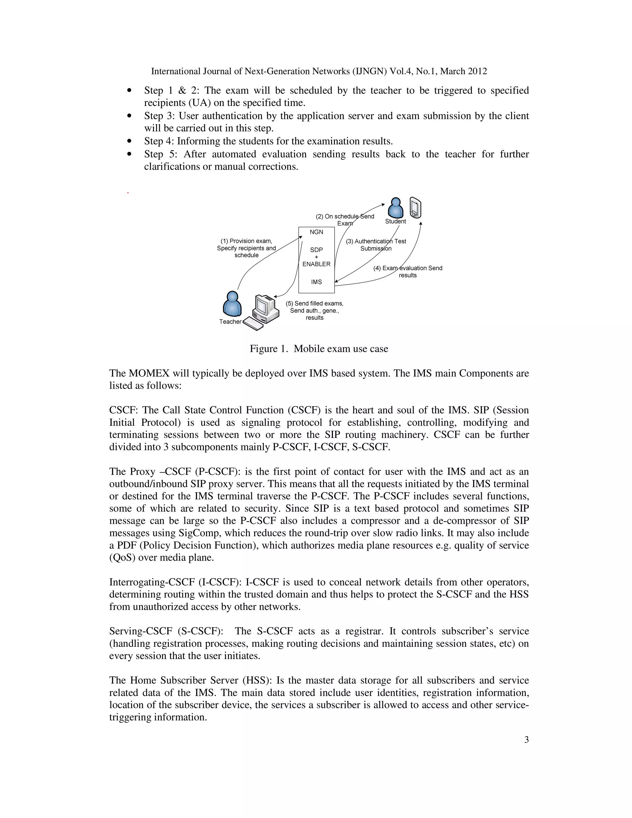 International Journal of Next-Generation Networks (IJNGN) Vol.4, No.1, March 2012
3
• Step 1 & 2: The exam will be scheduled by the teacher to be triggered to specified
recipients (UA) on the specified time.
• Step 3: User authentication by the application server and exam submission by the client
will be carried out in this step.
• Step 4: Informing the students for the examination results.
• Step 5: After automated evaluation sending results back to the teacher for further
clarifications or manual corrections.
.
Figure 1. Mobile exam use case
The MOMEX will typically be deployed over IMS based system. The IMS main Components are
listed as follows:
CSCF: The Call State Control Function (CSCF) is the heart and soul of the IMS. SIP (Session
Initial Protocol) is used as signaling protocol for establishing, controlling, modifying and
terminating sessions between two or more the SIP routing machinery. CSCF can be further
divided into 3 subcomponents mainly P-CSCF, I-CSCF, S-CSCF.
The Proxy –CSCF (P-CSCF): is the first point of contact for user with the IMS and act as an
outbound/inbound SIP proxy server. This means that all the requests initiated by the IMS terminal
or destined for the IMS terminal traverse the P-CSCF. The P-CSCF includes several functions,
some of which are related to security. Since SIP is a text based protocol and sometimes SIP
message can be large so the P-CSCF also includes a compressor and a de-compressor of SIP
messages using SigComp, which reduces the round-trip over slow radio links. It may also include
a PDF (Policy Decision Function), which authorizes media plane resources e.g. quality of service
(QoS) over media plane.
Interrogating-CSCF (I-CSCF): I-CSCF is used to conceal network details from other operators,
determining routing within the trusted domain and thus helps to protect the S-CSCF and the HSS
from unauthorized access by other networks.
Serving-CSCF (S-CSCF): The S-CSCF acts as a registrar. It controls subscriber’s service
(handling registration processes, making routing decisions and maintaining session states, etc) on
every session that the user initiates.
The Home Subscriber Server (HSS): Is the master data storage for all subscribers and service
related data of the IMS. The main data stored include user identities, registration information,
location of the subscriber device, the services a subscriber is allowed to access and other service-
triggering information.
 