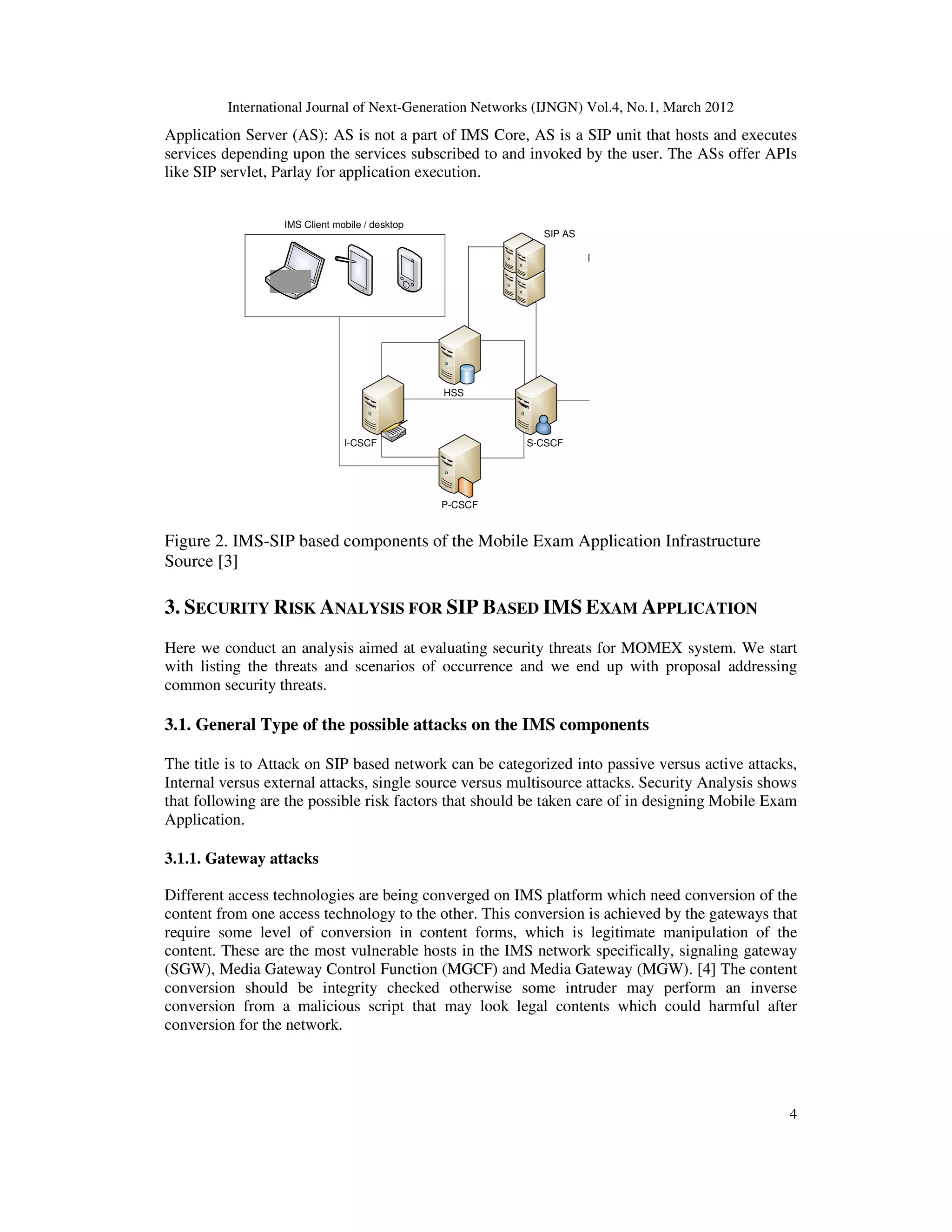 International Journal of Next-Generation Networks (IJNGN) Vol.4, No.1, March 2012
4
Application Server (AS): AS is not a part of IMS Core, AS is a SIP unit that hosts and executes
services depending upon the services subscribed to and invoked by the user. The ASs offer APIs
like SIP servlet, Parlay for application execution.
Figure 2. IMS-SIP based components of the Mobile Exam Application Infrastructure
Source [3]
3. SECURITY RISK ANALYSIS FOR SIP BASED IMS EXAM APPLICATION
Here we conduct an analysis aimed at evaluating security threats for MOMEX system. We start
with listing the threats and scenarios of occurrence and we end up with proposal addressing
common security threats.
3.1. General Type of the possible attacks on the IMS components
The title is to Attack on SIP based network can be categorized into passive versus active attacks,
Internal versus external attacks, single source versus multisource attacks. Security Analysis shows
that following are the possible risk factors that should be taken care of in designing Mobile Exam
Application.
3.1.1. Gateway attacks
Different access technologies are being converged on IMS platform which need conversion of the
content from one access technology to the other. This conversion is achieved by the gateways that
require some level of conversion in content forms, which is legitimate manipulation of the
content. These are the most vulnerable hosts in the IMS network specifically, signaling gateway
(SGW), Media Gateway Control Function (MGCF) and Media Gateway (MGW). [4] The content
conversion should be integrity checked otherwise some intruder may perform an inverse
conversion from a malicious script that may look legal contents which could harmful after
conversion for the network.
IMS Client mobile / desktop
SIP AS XDMS
HSS
P-CSCF
S-CSCFI-CSCF
 