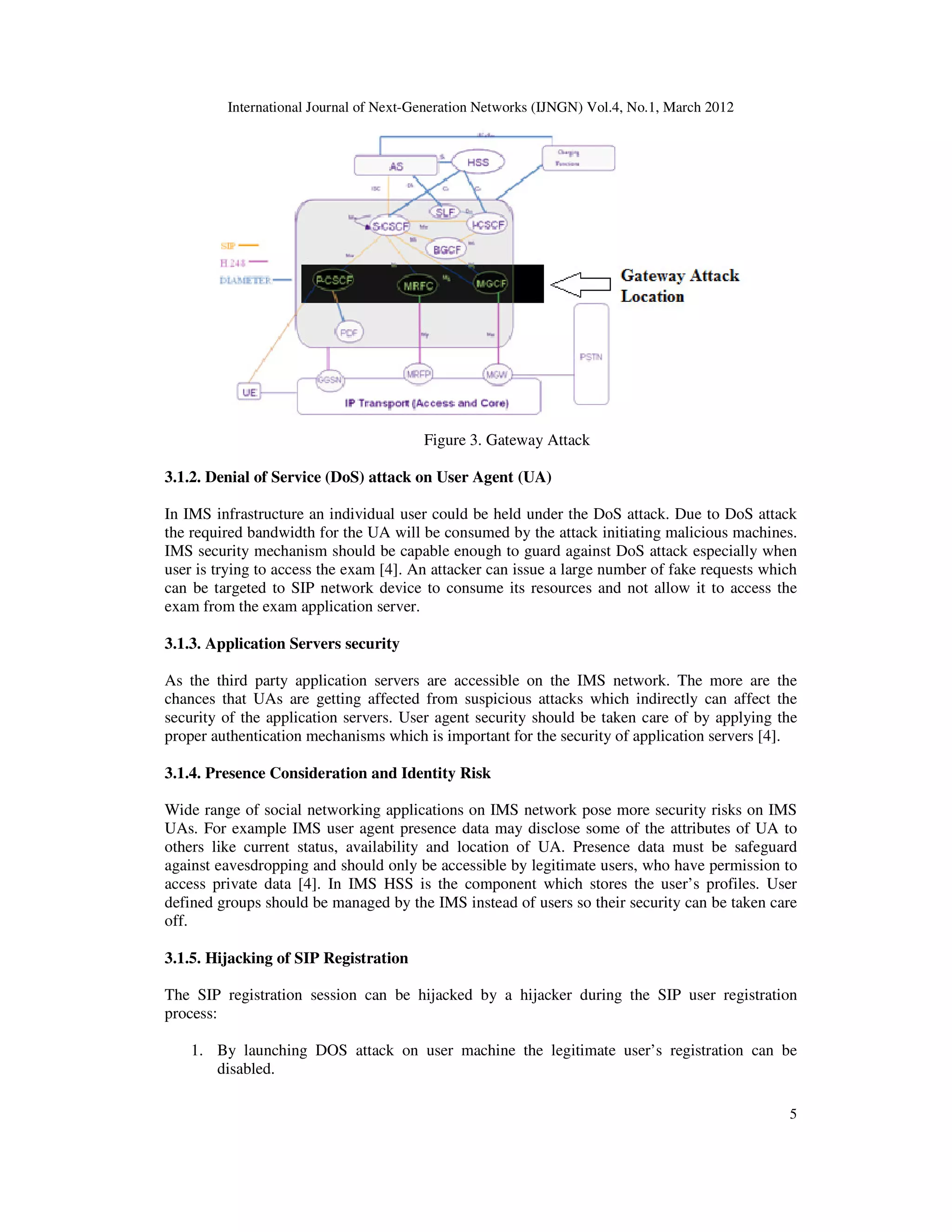 International Journal of Next-Generation Networks (IJNGN) Vol.4, No.1, March 2012
5
Figure 3. Gateway Attack
3.1.2. Denial of Service (DoS) attack on User Agent (UA)
In IMS infrastructure an individual user could be held under the DoS attack. Due to DoS attack
the required bandwidth for the UA will be consumed by the attack initiating malicious machines.
IMS security mechanism should be capable enough to guard against DoS attack especially when
user is trying to access the exam [4]. An attacker can issue a large number of fake requests which
can be targeted to SIP network device to consume its resources and not allow it to access the
exam from the exam application server.
3.1.3. Application Servers security
As the third party application servers are accessible on the IMS network. The more are the
chances that UAs are getting affected from suspicious attacks which indirectly can affect the
security of the application servers. User agent security should be taken care of by applying the
proper authentication mechanisms which is important for the security of application servers [4].
3.1.4. Presence Consideration and Identity Risk
Wide range of social networking applications on IMS network pose more security risks on IMS
UAs. For example IMS user agent presence data may disclose some of the attributes of UA to
others like current status, availability and location of UA. Presence data must be safeguard
against eavesdropping and should only be accessible by legitimate users, who have permission to
access private data [4]. In IMS HSS is the component which stores the user’s profiles. User
defined groups should be managed by the IMS instead of users so their security can be taken care
off.
3.1.5. Hijacking of SIP Registration
The SIP registration session can be hijacked by a hijacker during the SIP user registration
process:
1. By launching DOS attack on user machine the legitimate user’s registration can be
disabled.
 