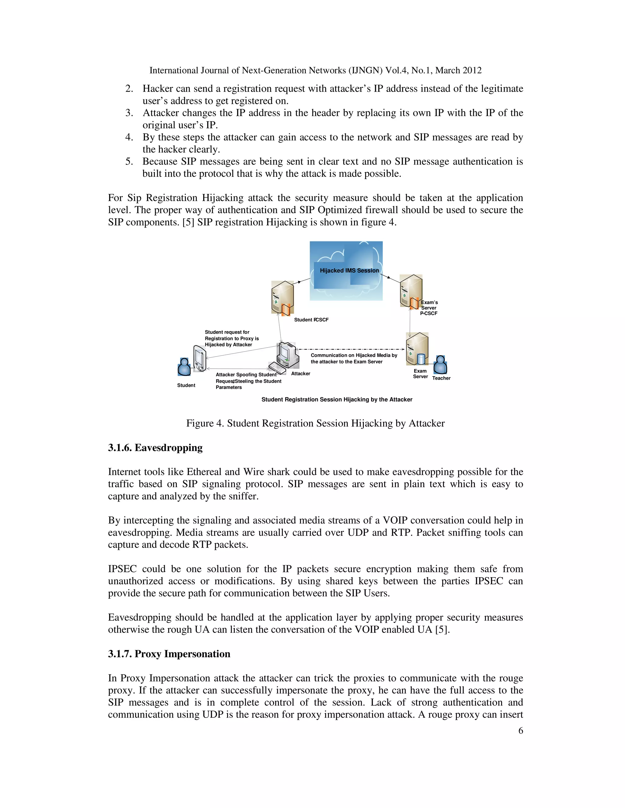 International Journal of Next-Generation Networks (IJNGN) Vol.4, No.1, March 2012
6
2. Hacker can send a registration request with attacker’s IP address instead of the legitimate
user’s address to get registered on.
3. Attacker changes the IP address in the header by replacing its own IP with the IP of the
original user’s IP.
4. By these steps the attacker can gain access to the network and SIP messages are read by
the hacker clearly.
5. Because SIP messages are being sent in clear text and no SIP message authentication is
built into the protocol that is why the attack is made possible.
For Sip Registration Hijacking attack the security measure should be taken at the application
level. The proper way of authentication and SIP Optimized firewall should be used to secure the
SIP components. [5] SIP registration Hijacking is shown in figure 4.
Figure 4. Student Registration Session Hijacking by Attacker
3.1.6. Eavesdropping
Internet tools like Ethereal and Wire shark could be used to make eavesdropping possible for the
traffic based on SIP signaling protocol. SIP messages are sent in plain text which is easy to
capture and analyzed by the sniffer.
By intercepting the signaling and associated media streams of a VOIP conversation could help in
eavesdropping. Media streams are usually carried over UDP and RTP. Packet sniffing tools can
capture and decode RTP packets.
IPSEC could be one solution for the IP packets secure encryption making them safe from
unauthorized access or modifications. By using shared keys between the parties IPSEC can
provide the secure path for communication between the SIP Users.
Eavesdropping should be handled at the application layer by applying proper security measures
otherwise the rough UA can listen the conversation of the VOIP enabled UA [5].
3.1.7. Proxy Impersonation
In Proxy Impersonation attack the attacker can trick the proxies to communicate with the rouge
proxy. If the attacker can successfully impersonate the proxy, he can have the full access to the
SIP messages and is in complete control of the session. Lack of strong authentication and
communication using UDP is the reason for proxy impersonation attack. A rouge proxy can insert
Hijacked IMS Session
Student request for
Registration to Proxy is
Hijacked by Attacker
Attacker Spoofing Student
Request, Steeling the Student
Parameters
Communication on Hijacked Media by
the attacker to the Exam Server
Student Registration Session Hijacking by the Attacker
Student P-CSCF
Attacker
Student
Exam’s
Server
P-CSCF
Exam
Server Teacher
 