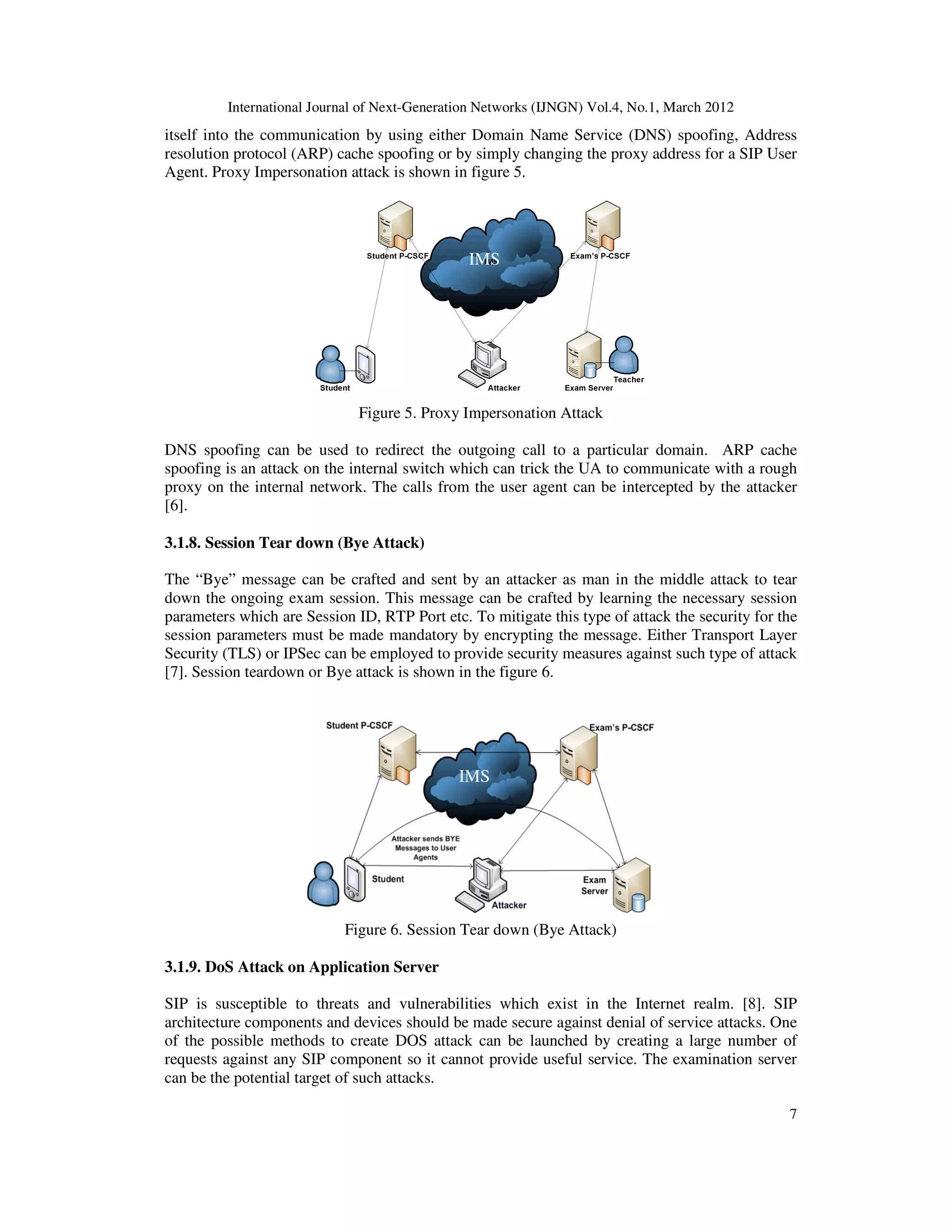 International Journal of Next-Generation Networks (IJNGN) Vol.4, No.1, March 2012
7
itself into the communication by using either Domain Name Service (DNS) spoofing, Address
resolution protocol (ARP) cache spoofing or by simply changing the proxy address for a SIP User
Agent. Proxy Impersonation attack is shown in figure 5.
Figure 5. Proxy Impersonation Attack
DNS spoofing can be used to redirect the outgoing call to a particular domain. ARP cache
spoofing is an attack on the internal switch which can trick the UA to communicate with a rough
proxy on the internal network. The calls from the user agent can be intercepted by the attacker
[6].
3.1.8. Session Tear down (Bye Attack)
The “Bye” message can be crafted and sent by an attacker as man in the middle attack to tear
down the ongoing exam session. This message can be crafted by learning the necessary session
parameters which are Session ID, RTP Port etc. To mitigate this type of attack the security for the
session parameters must be made mandatory by encrypting the message. Either Transport Layer
Security (TLS) or IPSec can be employed to provide security measures against such type of attack
[7]. Session teardown or Bye attack is shown in the figure 6.
Figure 6. Session Tear down (Bye Attack)
3.1.9. DoS Attack on Application Server
SIP is susceptible to threats and vulnerabilities which exist in the Internet realm. [8]. SIP
architecture components and devices should be made secure against denial of service attacks. One
of the possible methods to create DOS attack can be launched by creating a large number of
requests against any SIP component so it cannot provide useful service. The examination server
can be the potential target of such attacks.
IMS
IMS
 