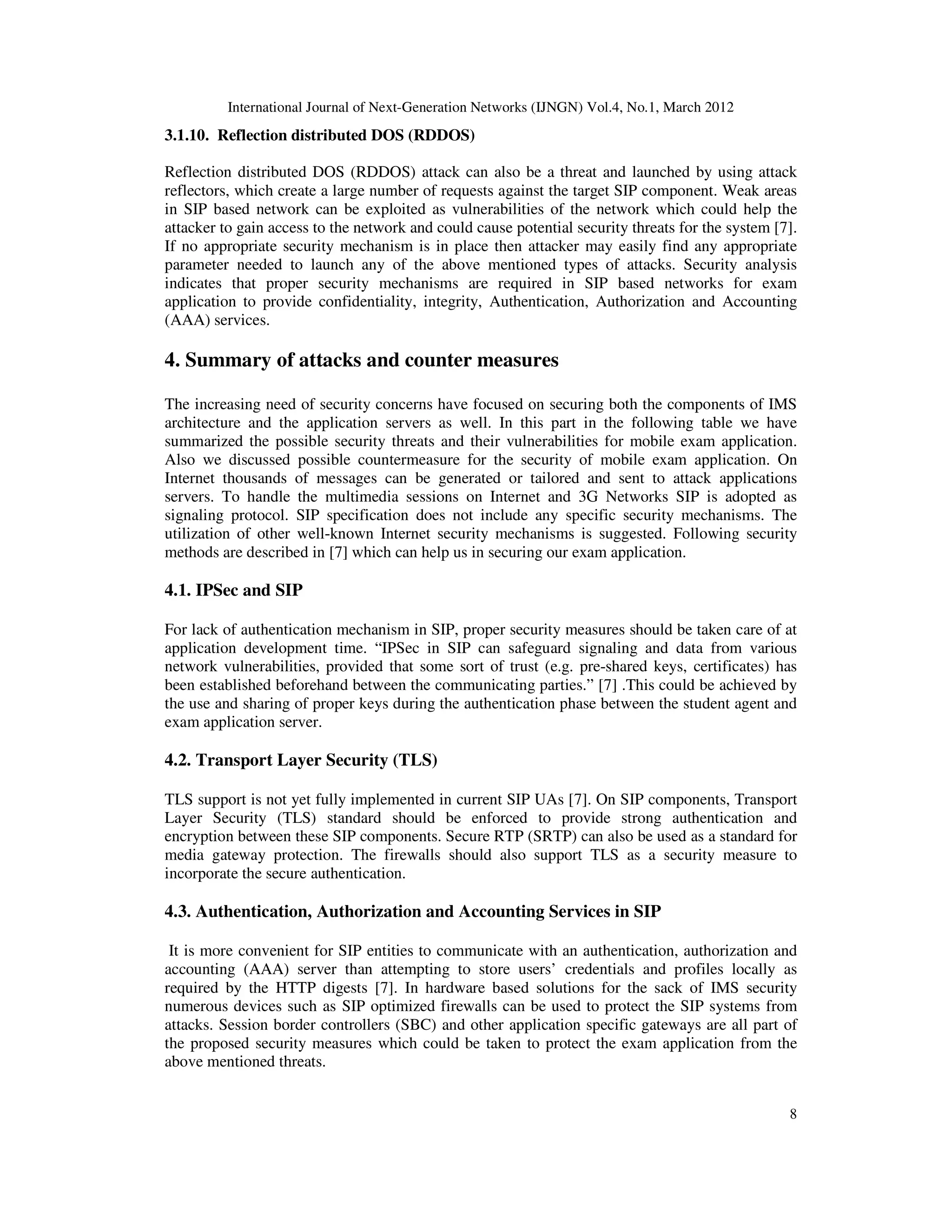 International Journal of Next-Generation Networks (IJNGN) Vol.4, No.1, March 2012
8
3.1.10. Reflection distributed DOS (RDDOS)
Reflection distributed DOS (RDDOS) attack can also be a threat and launched by using attack
reflectors, which create a large number of requests against the target SIP component. Weak areas
in SIP based network can be exploited as vulnerabilities of the network which could help the
attacker to gain access to the network and could cause potential security threats for the system [7].
If no appropriate security mechanism is in place then attacker may easily find any appropriate
parameter needed to launch any of the above mentioned types of attacks. Security analysis
indicates that proper security mechanisms are required in SIP based networks for exam
application to provide confidentiality, integrity, Authentication, Authorization and Accounting
(AAA) services.
4. Summary of attacks and counter measures
The increasing need of security concerns have focused on securing both the components of IMS
architecture and the application servers as well. In this part in the following table we have
summarized the possible security threats and their vulnerabilities for mobile exam application.
Also we discussed possible countermeasure for the security of mobile exam application. On
Internet thousands of messages can be generated or tailored and sent to attack applications
servers. To handle the multimedia sessions on Internet and 3G Networks SIP is adopted as
signaling protocol. SIP specification does not include any specific security mechanisms. The
utilization of other well-known Internet security mechanisms is suggested. Following security
methods are described in [7] which can help us in securing our exam application.
4.1. IPSec and SIP
For lack of authentication mechanism in SIP, proper security measures should be taken care of at
application development time. “IPSec in SIP can safeguard signaling and data from various
network vulnerabilities, provided that some sort of trust (e.g. pre-shared keys, certificates) has
been established beforehand between the communicating parties.” [7] .This could be achieved by
the use and sharing of proper keys during the authentication phase between the student agent and
exam application server.
4.2. Transport Layer Security (TLS)
TLS support is not yet fully implemented in current SIP UAs [7]. On SIP components, Transport
Layer Security (TLS) standard should be enforced to provide strong authentication and
encryption between these SIP components. Secure RTP (SRTP) can also be used as a standard for
media gateway protection. The firewalls should also support TLS as a security measure to
incorporate the secure authentication.
4.3. Authentication, Authorization and Accounting Services in SIP
It is more convenient for SIP entities to communicate with an authentication, authorization and
accounting (AAA) server than attempting to store users’ credentials and profiles locally as
required by the HTTP digests [7]. In hardware based solutions for the sack of IMS security
numerous devices such as SIP optimized firewalls can be used to protect the SIP systems from
attacks. Session border controllers (SBC) and other application specific gateways are all part of
the proposed security measures which could be taken to protect the exam application from the
above mentioned threats.
 