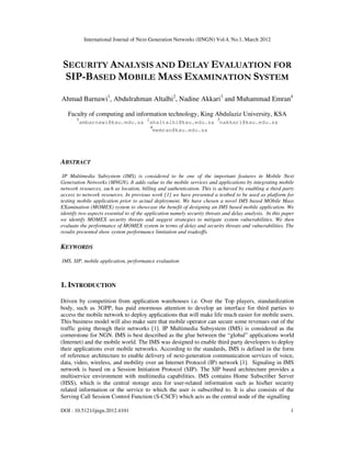 International Journal of Next-Generation Networks (IJNGN) Vol.4, No.1, March 2012
DOI : 10.5121/ijngn.2012.4101 1
SECURITY ANALYSIS AND DELAY EVALUATION FOR
SIP-BASED MOBILE MASS EXAMINATION SYSTEM
Ahmad Barnawi1
, Abdulrahman Altalhi2
, Nadine Akkari3
and Muhammad Emran4
Faculty of computing and information technology, King Abdulaziz University, KSA
1
ambarnawi@kau.edu.sa 2
ahaltalhi@kau.edu.sa
3
nakkari@kau.edu.sa
4
memran@kau.edu.sa
ABSTRACT
IP Multimedia Subsystem (IMS) is considered to be one of the important features in Mobile Next
Generation Networks (MNGN). It adds value to the mobile services and applications by integrating mobile
network resources, such as location, billing and authentication. This is achieved by enabling a third party
access to network resources. In previous work [1] we have presented a testbed to be used as platform for
testing mobile application prior to actual deployment. We have chosen a novel IMS based MObile Mass
EXamination (MOMEX) system to showcase the benefit of designing an IMS based mobile application. We
identify two aspects essential to of the application namely security threats and delay analysis. In this paper
we identify MOMEX security threats and suggest strategies to mitigate system vulnerabilities. We then
evaluate the performance of MOMEX system in terms of delay and security threats and vulnerabilities. The
results presented show system performance limitation and tradeoffs.
KEYWORDS
IMS, SIP, mobile application, performance evaluation
1. INTRODUCTION
Driven by competition from application warehouses i.e. Over the Top players, standardization
body, such as 3GPP, has paid enormous attention to develop an interface for third parties to
access the mobile network to deploy applications that will make life much easier for mobile users.
This business model will also make sure that mobile operator can secure some revenues out of the
traffic going through their networks [1]. IP Multimedia Subsystem (IMS) is considered as the
cornerstone for NGN. IMS is best described as the glue between the “global” applications world
(Internet) and the mobile world. The IMS was designed to enable third party developers to deploy
their applications over mobile networks. According to the standards, IMS is defined in the form
of reference architecture to enable delivery of next-generation communication services of voice,
data, video, wireless, and mobility over an Internet Protocol (IP) network [1]. Signaling in IMS
network is based on a Session Initiation Protocol (SIP). The SIP based architecture provides a
multiservice environment with multimedia capabilities. IMS contains Home Subscriber Server
(HSS), which is the central storage area for user-related information such as his/her security
related information or the service to which the user is subscribed to. It is also consists of the
Serving Call Session Control Function (S-CSCF) which acts as the central node of the signalling
 