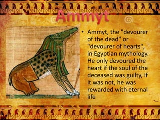 • Ammyt, the "devourer
of the dead" or
"devourer of hearts",
in Egyptian mythology.
He only devoured the
heart if the soul of the
deceased was guilty, if
it was not, he was
rewarded with eternal
life
 