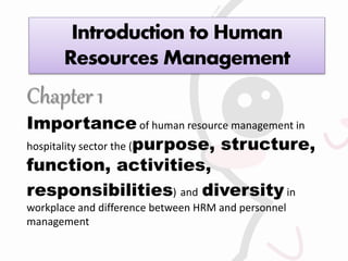 Introduction to Human
Resources Management
Chapter 1
Importance of human resource management in
hospitality sector the (purpose, structure,
function, activities,
responsibilities) and diversity in
workplace and difference between HRM and personnel
management
 