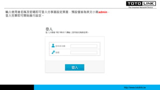 http://www.totolink.tw
輸入使用者名稱及密碼即可登入分享器設定頁面，預設值皆為英文小寫admin，
登入完畢即可開始進行設定。
 