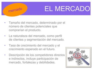 EL MERCADO
• Tamaño del mercado, determinado por el
número de clientes potenciales que
comprarían el producto.
• La naturaleza del mercado, como perfil
de clientes y segmentación del mercado.
• Tasa de crecimiento del mercado y el
crecimiento esperado en el futuro.
• Descripción de los competidores directos
e indirectos, incluye participación de
mercado, fortalezas y debilidades.
 