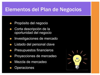  Propósito del negocio
 Corta descripción de la
oportunidad del negocio
 Investigaciones de mercado
 Listado del personal clave
 Presupuestos financieros
 Proyecciones de mercadeo
 Mezcla de mercadeo
 Operaciones
Elementos del Plan de Negocios
 
