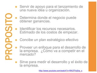  Servir de apoyo para el lanzamiento de
una nueva idea u organización.
 Determina donde el negocio puede
obtener ganancias.
 Identificar los recursos necesarios.
Estimado de los costos de empezar.
 Concibe un plan estratégico efectivo
 Proveer un enfoque para el desarrollo de
la empresa. ¿Cómo va a competir en el
mercado?
 Sirve para medir el desarrollo y el éxito de
la empresa.
http://www.youtube.com/watch?v=RA3TVq5rp_s
 