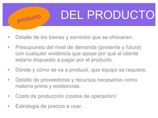 DEL PRODUCTO
• Detalle de los bienes y servicios que se ofreceran.
• Presupuesto del nivel de demanda (presente y futura)
con cualquier evidencia que apoye por qué el cliente
estaría dispuesto a pagar por el producto.
• Dónde y cómo se va a producir, que equipo se requiere.
• Detalle de proveedores y recursos necesarios como
materia prima y existencias.
• Costo de producción (costos de operación)
• Estrategia de precios a usar.
 