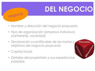 • Nombre y dirección del negocio propuesto
• Tipo de organización (empresa individual,
partnership, sociedad)
• Declaración cuantificable de las metas y
objetivos del negocio propuesto
• Capital inicial
• Detalles del propietario y sus experiencias
pasadas.
DEL NEGOCIO
negocio
 