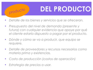 DEL PRODUCTO
• Detalle de los bienes y servicios que se ofreceran.
• Presupuesto del nivel de demanda (presente y
futura) con cualquier evidencia que apoye por qué
el cliente estaría dispuesto a pagar por el producto.
• Dónde y cómo se va a producir, que equipo se
requiere.
• Detalle de proveedores y recursos necesarios como
materia prima y existencias.
• Costo de producción (costos de operación)
• Estrategia de precios a usar.
producto
 