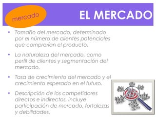 EL MERCADO
• Tamaño del mercado, determinado
por el número de clientes potenciales
que comprarían el producto.
• La naturaleza del mercado, como
perfil de clientes y segmentación del
mercado.
• Tasa de crecimiento del mercado y el
crecimiento esperado en el futuro.
• Descripción de los competidores
directos e indirectos, incluye
participación de mercado, fortalezas
y debilidades.
mercado
 