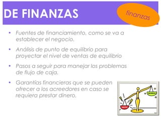 DE FINANZAS
• Fuentes de financiamiento, como se va a
establecer el negocio.
• Análisis de punto de equilibrio para
proyectar el nivel de ventas de equilibrio
• Pasos a seguir para manejar los problemas
de flujo de caja.
• Garantías financieras que se pueden
ofrecer a los acreedores en caso se
requiera prestar dinero.
finanzas
 