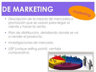 DE MARKETING
• Descripción de la mezcla de mercadeo y
promoción que se usaran para llegar al
cliente y hacer la venta.
• Plan de distribución, detallando donde se va
a vender el producto.
• Investigaciones de mercado.
• USP (unique selling point)- ventaja
comparativa.
marketing
 
