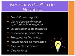  Propósito del negocio
 Corta descripción de la
oportunidad del negocio
 Investigaciones de mercado
 Listado del personal clave
 Presupuestos financieros
 Proyecciones de mercadeo
 Mezcla de mercadeo
 Operaciones
Elementos del Plan de
Negocios
 