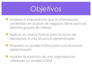 Objetivos
 Analizar la importancia que la información
contenida en el plan de negocio tiene para los
distintos grupos de interés.
 Aplicar un marco formal para la toma de
decisiones a una situación determinada.
 Preparar un análisis FODA para una situación
determinada.
 Analizar la posición de una organización
utilizando un análisis FODA.
 