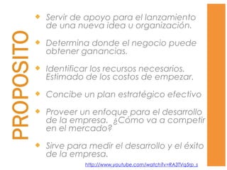  Servir de apoyo para el lanzamiento
de una nueva idea u organización.
 Determina donde el negocio puede
obtener ganancias.
 Identificar los recursos necesarios.
Estimado de los costos de empezar.
 Concibe un plan estratégico efectivo
 Proveer un enfoque para el desarrollo
de la empresa. ¿Cómo va a competir
en el mercado?
 Sirve para medir el desarrollo y el éxito
de la empresa.
http://www.youtube.com/watch?v=RA3TVq5rp_s
 