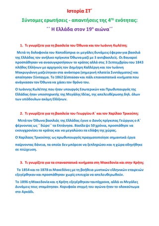 Ιστορία ΣΤ΄
Σύντομες ερωτήσεις - απαντήσεις της 4ης
ενότητας:
΄΄ Η Ελλάδα στον 19ο
αιώνα΄΄
1. Τι γνωρίζετε για τη βασιλεία του Όθωνα και τον Ιωάννη Κωλέττη;
Μετά τη δολοφονία του Καποδίστρια οι μεγάλες δυνάμεις έφεραν για βασιλιά
της Ελλάδας τον ανήλικο πρίγκιπα Όθωναμαζί με 3 αντιβασιλείς. Οι Βαυαροί
προσπάθησαν να ανασυγκροτήσουν το κράτος αλλά στις 3 Σεπτεμβρίουτου 1843
πλήθος Ελλήνων με αρχηγούς τον Δημήτρη Καλλέργη και τον Ιωάννη
Μακρυγιάννη μαζεύτηκαν στα ανάκτορα (σημερινή πλατεία Συντάγματος) και
απαίτησαν Σύνταγμα. Το 1862 ξέσπασαν και πάλι επαναστατικά κινήματα που
ανάγκασαν τον Όθωνανα χάσειτον θρόνο του.
Ο Ιωάννης Κωλέττης που ήταν υπουργός Εσωτερικών και Πρωθυπουργός της
Ελλάδας ήταν υποστηρικτής της Μεγάλης Ιδέας, της απελευθέρωσης δηλ. όλων
των υπόδουλων ακόμη Ελλήνων.
2. Τι γνωρίζετε για τη βασιλεία του ΓεωργίουΑ΄ και τον Χαρίλαο Τρικούπη;
Μετάτον Όθωνα βασιλιάς της Ελλάδας έγινε ο Δανός πρίγκιπας Γεώργιος ο Α΄
φέρνοντας ως ΄΄δώρο΄΄ τα Επτάνησα. Βασίλεψε 50 χρόνια, προσπάθησε να
εκσυγχρονίσειτο κράτος και να μεγαλώσειτα εδάφη της χώρας.
Ο Χαρίλαος Τρικούπης ως πρωθυπουργός πραγματοποίησε σημαντικά έργα
παίρνοντας δάνεια, τα οποία δεν μπόρεσε να ξεπληρώσεικαι η χώραοδηγήθηκε
σε πτώχευση.
3. Τι γνωρίζετε για τα επαναστατικά κινήματα στη Μακεδονία και στην Κρήτη;
Το 1854 και το 1878 οι Μακεδόνες με τη βοήθεια μυστικών ελληνικών εταιρειών
εξεγέρθηκαν και προσπάθησαν χωρίς επιτυχία να απελευθερωθούν.
Το 1896 ηΜακεδονίακαι η Κρήτη εξεγέρθηκαν ταυτόχρονα, αλλά οι Μεγάλες
Δυνάμεις τους σταμάτησαν. Κορυφαία στιγμή του αγώναήταν το ολοκαύτωμα
στο Αρκάδι.
 