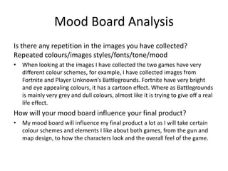 Mood Board Analysis
Is there any repetition in the images you have collected?
Repeated colours/images styles/fonts/tone/mood
• When looking at the images I have collected the two games have very
different colour schemes, for example, I have collected images from
Fortnite and Player Unknown’s Battlegrounds. Fortnite have very bright
and eye appealing colours, it has a cartoon effect. Where as Battlegrounds
is mainly very grey and dull colours, almost like it is trying to give off a real
life effect.
How will your mood board influence your final product?
• My mood board will influence my final product a lot as I will take certain
colour schemes and elements I like about both games, from the gun and
map design, to how the characters look and the overall feel of the game.
 
