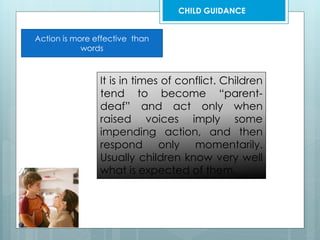 Action is more effective than
words
It is in times of conflict. Children
tend to become “parent-
deaf” and act only when
raised voices imply some
impending action, and then
respond only momentarily.
Usually children know very well
what is expected of them.
CHILD GUIDANCE
 
