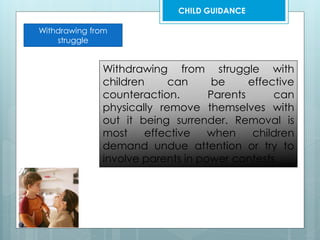 Withdrawing from
struggle
Withdrawing from struggle with
children can be effective
counteraction. Parents can
physically remove themselves with
out it being surrender. Removal is
most effective when children
demand undue attention or try to
involve parents in power contests
CHILD GUIDANCE
 