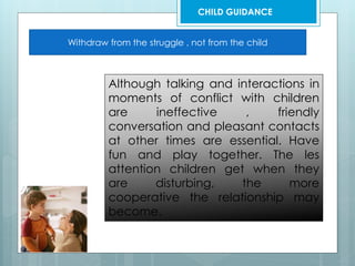 Withdraw from the struggle , not from the child
Although talking and interactions in
moments of conflict with children
are ineffective , friendly
conversation and pleasant contacts
at other times are essential. Have
fun and play together. The les
attention children get when they
are disturbing, the more
cooperative the relationship may
become.
CHILD GUIDANCE
 