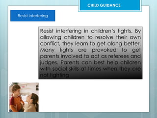 Resist interfering
Resist interfering in children’s fights. By
allowing children to resolve their own
conflict, they learn to get along better.
Many fights are provoked to get
parents involved to act as referees and
judges. Parents can best help children
with social skills at times when they are
not fighting
CHILD GUIDANCE
 