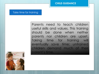Take time for training
Parents need to teach children
useful skills and values. This training
should be done when neither
parents nor children are upset.
Taking time for training will
eventually save time; untrained
children demand much of their
parent’s time.
CHILD GUIDANCE
 