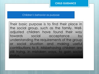Children’s behavior as purpose
Their basic purpose is to find their place in
the social group, such as the family. Well-
adjusted children have found their way
towards social acceptance by
understanding the requirements of the group
or social situation and making useful
contributions to it. Misbehaving children are
still trying, in mistaken ways, to gain social
status.
CHILD GUIDANCE
 