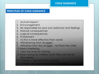 PRINCIPLES OF CHILD GUIDANCE
1. Mutual respect
2. Encouragement
3. Be responsible for your own behavior and feelings
4. Natural consequences
5. Logical consequences
6. Punishment
7. Action is more effective than words
8. Withdrawing from struggles
9. Withdraw from the struggle , not from the child
10.Resist interfering
11.Take the time for training
12.Resist doing for children what they can do for
themselves
13.Children’s behavior has purpose
14.Children are keen observers of situations
CHILD GUIDANCE
 