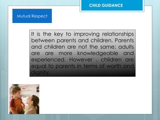 Mutual Respect
It is the key to improving relationships
between parents and children. Parents
and children are not the same; adults
are are more knowledgeable and
experienced. However , children are
equal to parents in terms of worth and
dignity.
CHILD GUIDANCE
 
