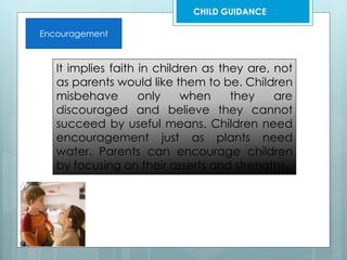 Encouragement
It implies faith in children as they are, not
as parents would like them to be. Children
misbehave only when they are
discouraged and believe they cannot
succeed by useful means. Children need
encouragement just as plants need
water. Parents can encourage children
by focusing on their asserts and strengths.
CHILD GUIDANCE
 