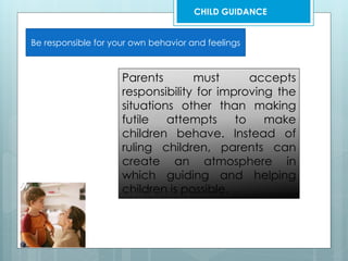 Be responsible for your own behavior and feelings
Parents must accepts
responsibility for improving the
situations other than making
futile attempts to make
children behave. Instead of
ruling children, parents can
create an atmosphere in
which guiding and helping
children is possible.
CHILD GUIDANCE
 