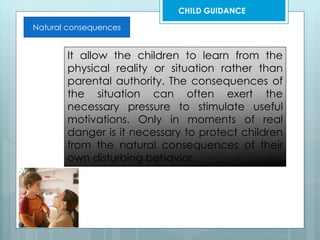 Natural consequences
It allow the children to learn from the
physical reality or situation rather than
parental authority. The consequences of
the situation can often exert the
necessary pressure to stimulate useful
motivations. Only in moments of real
danger is it necessary to protect children
from the natural consequences of their
own disturbing behavior.
CHILD GUIDANCE
 