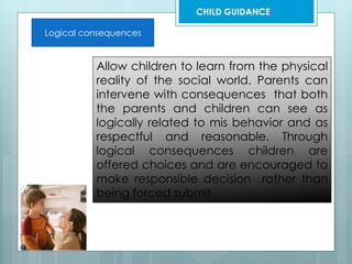 Logical consequences
Allow children to learn from the physical
reality of the social world. Parents can
intervene with consequences that both
the parents and children can see as
logically related to mis behavior and as
respectful and reasonable. Through
logical consequences children are
offered choices and are encouraged to
make responsible decision rather than
being forced submit.
CHILD GUIDANCE
 