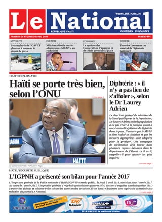 HAÏTI/SÉCURITÉ PUBLIQUE
L’IGPNH a présenté son bilan pour l’année 2017
L’Inspection générale de la Police nationale d’Haïti (IGPNH) a rendu public, le jeudi 5 avril 2018, son bilan pour l’année 2017.
Au cours de l’année 2017, l’Inspection générale a reçu huit cent soixante-quatorze (874) dossiers d’enquêtes dont huit cent un (801)
à travers les plaintes et soixante-treize suivant les autres modes de saisine, lit-on dans ce document dont copie a été acheminée à la
rédaction du journal Le National.
HAÏTI/DIPLOMATIE
Haïti se porte très bien,
selon l’ONU
Le représentant d’Haïti à l’ONU, Denis Régis.
VENDREDI 06 AU LUNDI 09 AVRIL 2018 NUMÉRO 655
CULTURE ÉCONOMIE
Les employés de l’OAVCT
plantent à nouveau le
piquet de grève
Mikaben dévoile son 4e
album solo « MKBN » en
exclusivité
Le système des
Coopératives d’épargne et
de crédit prend de la place
»»» suite page 4
»»» Lire page 2
Diphtérie : « il
n’y a pas lieu de
s’affoler », selon
le Dr Laurey
Adrien
Le directeur général du ministère de
la Santé publique et de la Population,
DrLaureyAdrien,invitelapopulation
à ne pas céder à la panique quant à
une éventuelle épidémie de diphtérie
dans le pays. Il assure que le MSPP
a bien évalué la situation et que les
mesures appropriées sont adoptées
pour la protéger. Une campagne
de vaccination déjà lancée dans
plusieurs régions débutera dans le
département de l’Ouest, ce 8 avril,
rappelle-t-il pour apaiser les plus
inquiets.
»»» suite page 3
ACTUALITÉ
Toussaint Louverture au
musée de la Diplomatie
haïtienne !
SOCIÉTÉ
 