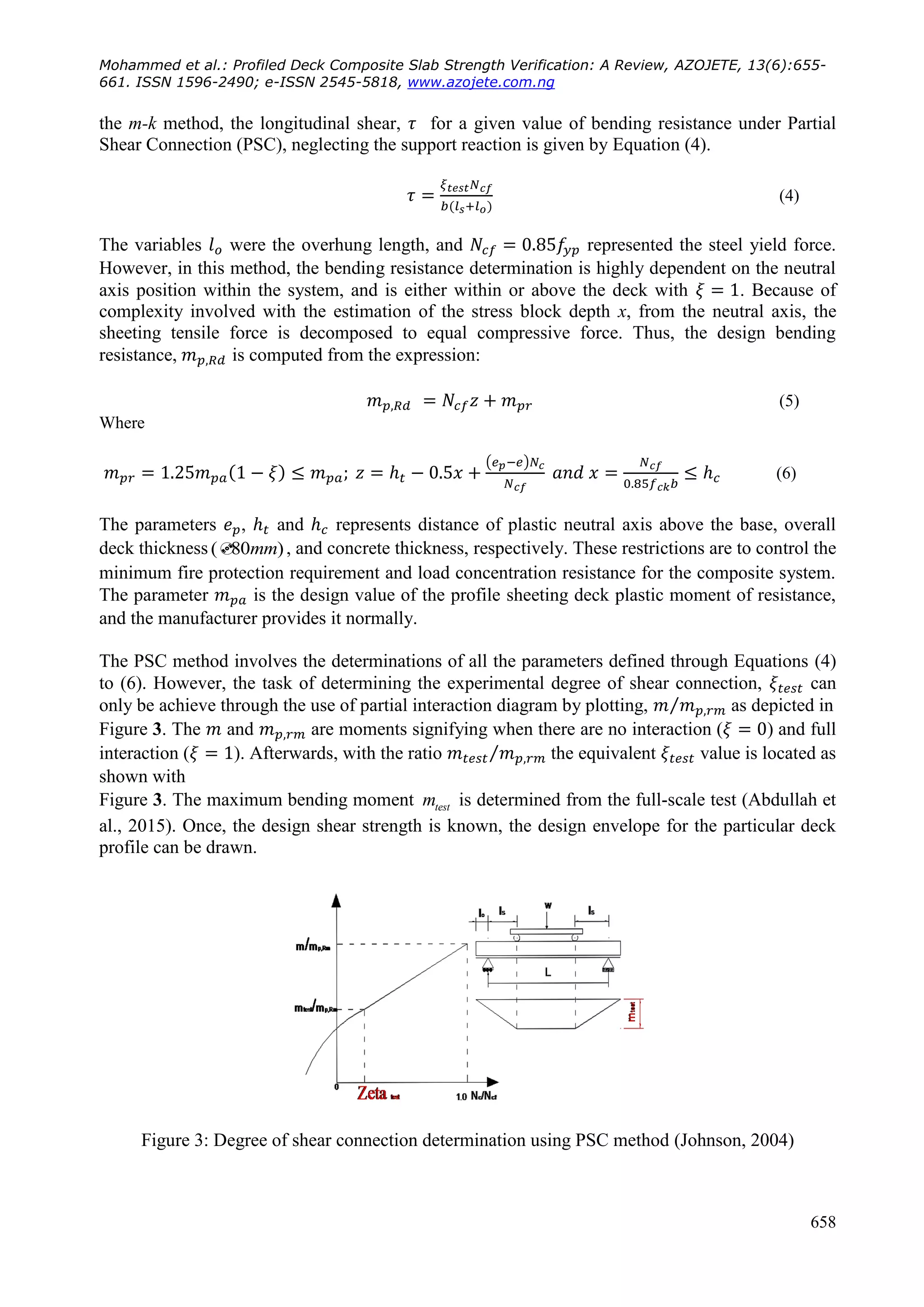 Mohammed et al.: Profiled Deck Composite Slab Strength Verification: A Review, AZOJETE, 13(6):655-
661. ISSN 1596-2490; e-ISSN 2545-5818, www.azojete.com.ng
658
the m-k method, the longitudinal shear, for a given value of bending resistance under Partial
Shear Connection (PSC), neglecting the support reaction is given by Equation (4).
(4)
The variables were the overhung length, and represented the steel yield force.
However, in this method, the bending resistance determination is highly dependent on the neutral
axis position within the system, and is either within or above the deck with . Because of
complexity involved with the estimation of the stress block depth x, from the neutral axis, the
sheeting tensile force is decomposed to equal compressive force. Thus, the design bending
resistance, is computed from the expression:
(5)
Where
( )
(6)
The parameters , and represents distance of plastic neutral axis above the base, overall
deck thickness ( 80 )mm , and concrete thickness, respectively. These restrictions are to control the
minimum fire protection requirement and load concentration resistance for the composite system.
The parameter is the design value of the profile sheeting deck plastic moment of resistance,
and the manufacturer provides it normally.
The PSC method involves the determinations of all the parameters defined through Equations (4)
to (6). However, the task of determining the experimental degree of shear connection, can
only be achieve through the use of partial interaction diagram by plotting, ⁄ as depicted in
Figure 3. The and are moments signifying when there are no interaction ( ) and full
interaction ( ). Afterwards, with the ratio ⁄ the equivalent value is located as
shown with
Figure 3. The maximum bending moment testm is determined from the full-scale test (Abdullah et
al., 2015). Once, the design shear strength is known, the design envelope for the particular deck
profile can be drawn.
Figure 3: Degree of shear connection determination using PSC method (Johnson, 2004)
 