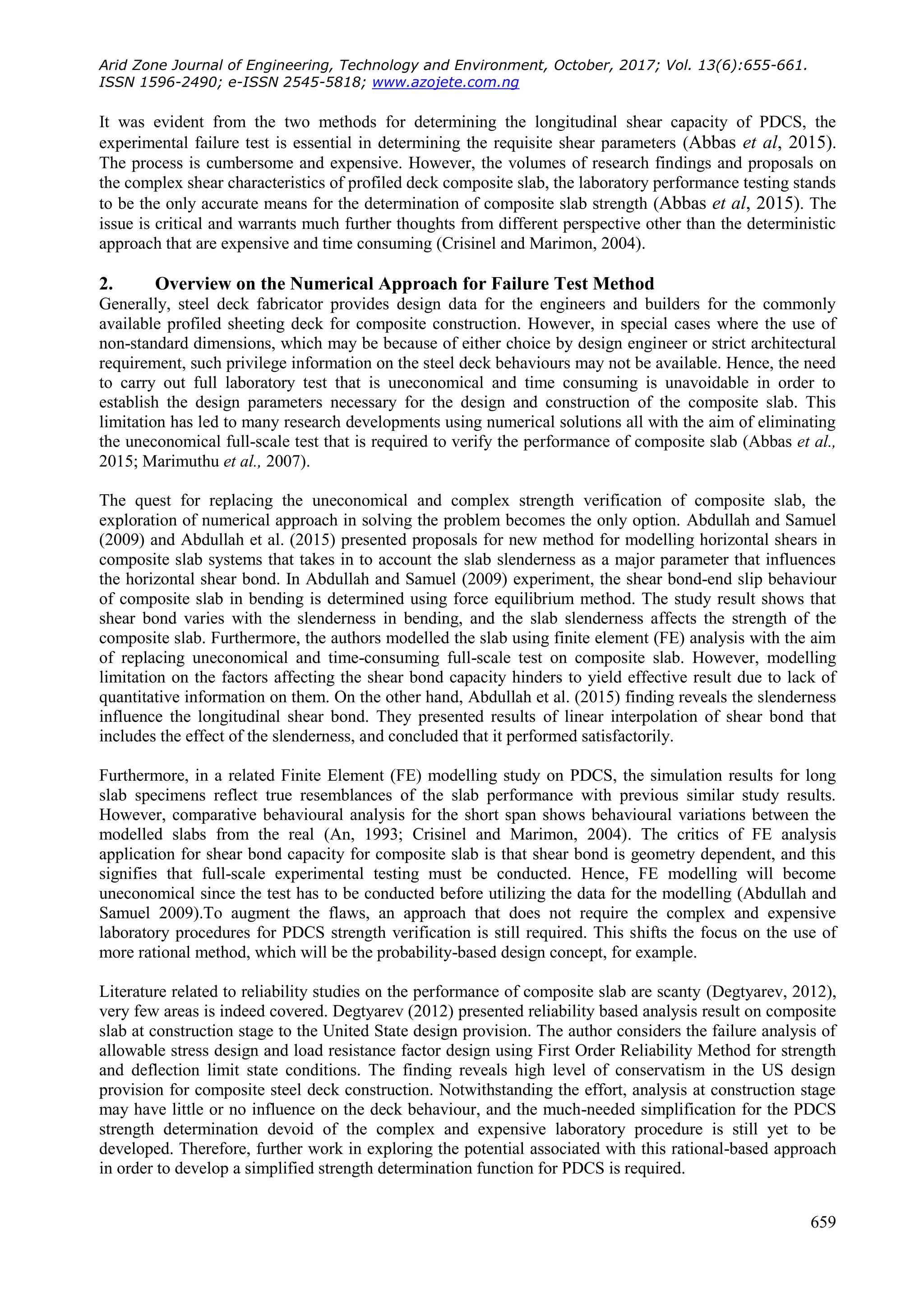 Arid Zone Journal of Engineering, Technology and Environment, October, 2017; Vol. 13(6):655-661.
ISSN 1596-2490; e-ISSN 2545-5818; www.azojete.com.ng
659
It was evident from the two methods for determining the longitudinal shear capacity of PDCS, the
experimental failure test is essential in determining the requisite shear parameters (Abbas et al, 2015).
The process is cumbersome and expensive. However, the volumes of research findings and proposals on
the complex shear characteristics of profiled deck composite slab, the laboratory performance testing stands
to be the only accurate means for the determination of composite slab strength (Abbas et al, 2015). The
issue is critical and warrants much further thoughts from different perspective other than the deterministic
approach that are expensive and time consuming (Crisinel and Marimon, 2004).
2. Overview on the Numerical Approach for Failure Test Method
Generally, steel deck fabricator provides design data for the engineers and builders for the commonly
available profiled sheeting deck for composite construction. However, in special cases where the use of
non-standard dimensions, which may be because of either choice by design engineer or strict architectural
requirement, such privilege information on the steel deck behaviours may not be available. Hence, the need
to carry out full laboratory test that is uneconomical and time consuming is unavoidable in order to
establish the design parameters necessary for the design and construction of the composite slab. This
limitation has led to many research developments using numerical solutions all with the aim of eliminating
the uneconomical full-scale test that is required to verify the performance of composite slab (Abbas et al.,
2015; Marimuthu et al., 2007).
The quest for replacing the uneconomical and complex strength verification of composite slab, the
exploration of numerical approach in solving the problem becomes the only option. Abdullah and Samuel
(2009) and Abdullah et al. (2015) presented proposals for new method for modelling horizontal shears in
composite slab systems that takes in to account the slab slenderness as a major parameter that influences
the horizontal shear bond. In Abdullah and Samuel (2009) experiment, the shear bond-end slip behaviour
of composite slab in bending is determined using force equilibrium method. The study result shows that
shear bond varies with the slenderness in bending, and the slab slenderness affects the strength of the
composite slab. Furthermore, the authors modelled the slab using finite element (FE) analysis with the aim
of replacing uneconomical and time-consuming full-scale test on composite slab. However, modelling
limitation on the factors affecting the shear bond capacity hinders to yield effective result due to lack of
quantitative information on them. On the other hand, Abdullah et al. (2015) finding reveals the slenderness
influence the longitudinal shear bond. They presented results of linear interpolation of shear bond that
includes the effect of the slenderness, and concluded that it performed satisfactorily.
Furthermore, in a related Finite Element (FE) modelling study on PDCS, the simulation results for long
slab specimens reflect true resemblances of the slab performance with previous similar study results.
However, comparative behavioural analysis for the short span shows behavioural variations between the
modelled slabs from the real (An, 1993; Crisinel and Marimon, 2004). The critics of FE analysis
application for shear bond capacity for composite slab is that shear bond is geometry dependent, and this
signifies that full-scale experimental testing must be conducted. Hence, FE modelling will become
uneconomical since the test has to be conducted before utilizing the data for the modelling (Abdullah and
Samuel 2009).To augment the flaws, an approach that does not require the complex and expensive
laboratory procedures for PDCS strength verification is still required. This shifts the focus on the use of
more rational method, which will be the probability-based design concept, for example.
Literature related to reliability studies on the performance of composite slab are scanty (Degtyarev, 2012),
very few areas is indeed covered. Degtyarev (2012) presented reliability based analysis result on composite
slab at construction stage to the United State design provision. The author considers the failure analysis of
allowable stress design and load resistance factor design using First Order Reliability Method for strength
and deflection limit state conditions. The finding reveals high level of conservatism in the US design
provision for composite steel deck construction. Notwithstanding the effort, analysis at construction stage
may have little or no influence on the deck behaviour, and the much-needed simplification for the PDCS
strength determination devoid of the complex and expensive laboratory procedure is still yet to be
developed. Therefore, further work in exploring the potential associated with this rational-based approach
in order to develop a simplified strength determination function for PDCS is required.
 