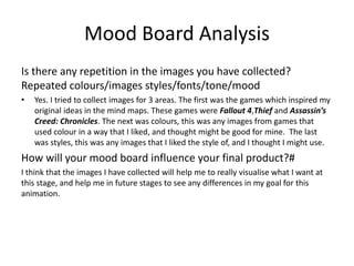 Mood Board Analysis
Is there any repetition in the images you have collected?
Repeated colours/images styles/fonts/tone/mood
• Yes. I tried to collect images for 3 areas. The first was the games which inspired my
original ideas in the mind maps. These games were Fallout 4,Thief and Assassin’s
Creed: Chronicles. The next was colours, this was any images from games that
used colour in a way that I liked, and thought might be good for mine. The last
was styles, this was any images that I liked the style of, and I thought I might use.
How will your mood board influence your final product?#
I think that the images I have collected will help me to really visualise what I want at
this stage, and help me in future stages to see any differences in my goal for this
animation.
 