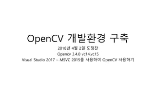 OpenCV 개발환경 구축
2018년 4월 2일 도정찬
Opencv 3.4.0 vc14,vc15
Visual Studio 2017 – MSVC 2015를 사용하여 OpenCV 사용하기
 