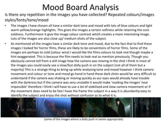 Mood Board Analysis
Is there any repetition in the images you have collected? Repeated colours/images
styles/fonts/tone/mood
• The images I have chosen all have a similar dark tone and mood with lots of blue colours and light
warm yellow/orange highlights. This gives the images a certain softness while retaining the core
coldness. Furthermore it give the image colour contrast which creates a more interesting image.
Lots of the images are also close up/ medium shots of the subject.
• As mentioned all the images have a similar dark tone and mood, due to the fact that to find these
images I looked for horror films, these are likely to be conventions of horror films. Some of the
images are perhaps to cold (colour wise) I would like the films colours to look real though maybe a
hint exaggerated. This is because the film needs to look real as mention previously. Though you
obviously cannot tell from a still image how the camera was moving in the shot I think in most of
the images you could easily see a slow/fast dolly push in on the subject (not all of them but a
majority) This is a strange thing to bring up while analysing tone and mood however I think camera
movement and colour or tone and mood go hand in hand these dark shots would be very difficult to
understand if the camera was shaking or moving quickly as our eyes would already have trouble
with the darkness but if the camera was very unstable it would make ‘reading the images’ near
impossible’ therefore I think I will have to use a lot of stabilized and slow camera movement or if
the movement does need to be fast I have the frame the subject in a way it is abundantly easy to
identify the subject and enjoy the shot without confusion as to what it is.
(some of the images where a dolly push in seems appropriate)
 