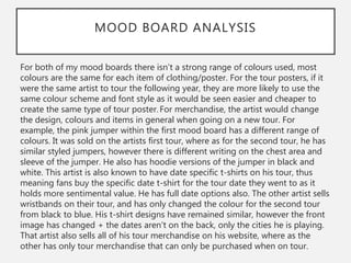 MOOD BOARD ANALYSIS
For both of my mood boards there isn’t a strong range of colours used, most
colours are the same for each item of clothing/poster. For the tour posters, if it
were the same artist to tour the following year, they are more likely to use the
same colour scheme and font style as it would be seen easier and cheaper to
create the same type of tour poster. For merchandise, the artist would change
the design, colours and items in general when going on a new tour. For
example, the pink jumper within the first mood board has a different range of
colours. It was sold on the artists first tour, where as for the second tour, he has
similar styled jumpers, however there is different writing on the chest area and
sleeve of the jumper. He also has hoodie versions of the jumper in black and
white. This artist is also known to have date specific t-shirts on his tour, thus
meaning fans buy the specific date t-shirt for the tour date they went to as it
holds more sentimental value. He has full date options also. The other artist sells
wristbands on their tour, and has only changed the colour for the second tour
from black to blue. His t-shirt designs have remained similar, however the front
image has changed + the dates aren't on the back, only the cities he is playing.
That artist also sells all of his tour merchandise on his website, where as the
other has only tour merchandise that can only be purchased when on tour.
 