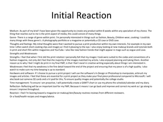 Initial Reaction
Medium- As part of my brief I have been given the opportunity to create any product within 8 weeks within any specialism of my choice. The
thing that reaches out to me is the print aspect of media, this could consist of many things.
Genre- There is a range of genre within print. I'm personally interested in things such as fashion, Beauty, Children wear, cooking. I could do
many things with these genre’s. A photography portfolio or a magazine or potentially a CD case or DVD case.
Thoughts and feelings- My initial thoughts were that I wanted to pursue a print production within my own interests. For example in my own
time I often watch short cooking clips and images as I find it pleasing to the eye. I also enjoy looking at new makeup brands and tutorials both
in print and short film within magazines and YouTube. I also like new fashion trends that might appear in mags such as vogue and Love.
Strengths and Weaknesses-
Strengths- I feel that when I first did the print rotation I personally felt that my images I took were suited to the codes and conventions of a
fashion magazine, not only did I feel that the majority of the images matched my article, I also enjoyed planning and taking them. Another
reason as to why I feel I might do print in my final FMP, is that I feel I excel in creative writing especially about things I am interested in.
Weaknesses-I feel that my weakness is the fine detail toward the end of the project and ensuring that my piece is of a high quality. I also
watch to make sure my time keeping is up to standard.
Hardware and software- If I choose to pursue a print project I will use the software's In-Design or Photoshop to manipulate, airbrush my
images and articles. I feel that these are essential for a print project as they make your final piece professional compared to Microsoft. I will
also book out cameras SD cards and a tri pod for this, To ensure quality images and potentially the college studio.
Time management- To ensure I am proactive, I will potentially create a GANTT chart or use my phone the schedule/calendar and my diary.
Reflection- Reflecting will be an important tool for my FMP, Because it means I can go back and improve and correct my work as I go along to
ensure I improve throughout.
Reaction- I feel I’m leaning toward a magazine on makeup/skin/beauty routines reviews from different reviewers.
Or a food/health recipes and images/advice.
 